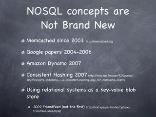 NOSQL concepts are
  Not Brand New
Memcached since 2003                       http://memcached.org



Google papers 2004-2006

Amazon Dynamo 2007

Consistent Hashing 2007 http://www.last.fm/user/RJ/journal/
2007/04/10/rz_libketama_-_a_consistent_hashing_algo_for_memcache_clients


Using relational systems as a key-value blob
store
    2009 FriendFeed (not the ﬁrst)         http://bret.appspot.com/entry/how-
    friendfeed-uses-mysql
 