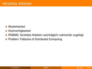 Verteiltes Arbeiten




   Skalierbarkeit
   Hochverfügbarkeit
   RDBMS: Verteiltes Arbeiten nachträglich rudimentär zugefügt
   Problem: Fallacies of Distributed Computing




     K. Puschke ()             NoSQL                    Mai 2010   8 / 30
 