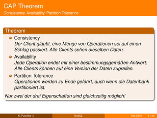 CAP Theorem
Consistency, Availability, Partition Tolerance



Theorem
      Consistency
      Der Client glaubt, eine Menge von Operationen sei auf einen
      Schlag passiert: Alle Clients sehen dieselben Daten.
      Availability
      Jede Operation endet mit einer bestimmungsgemäßen Antwort:
      Alle Clients können auf eine Version der Daten zugreifen.
      Partition Tolerance
      Operationen werden zu Ende geführt, auch wenn die Datenbank
      partitioniert ist.
Nur zwei der drei Eigenschaften sind gleichzeitig möglich!



        K. Puschke ()                      NoSQL             Mai 2010   9 / 30
 