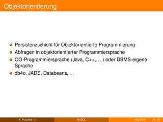 Objektorientierung




   Persistenzschicht für Objektorientierte Programmierung
   Abfragen in objektorientierter Programmiersprache
   OO-Programmiersprache (Java, C++,. . . ) oder DBMS-eigene
   Sprache
   db4o, JADE, Databeans,. . .




     K. Puschke ()               NoSQL                  Mai 2010   14 / 30
 