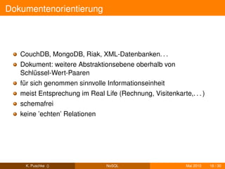 Dokumentenorientierung




   CouchDB, MongoDB, Riak, XML-Datenbanken. . .
   Dokument: weitere Abstraktionsebene oberhalb von
   Schlüssel-Wert-Paaren
   für sich genommen sinnvolle Informationseinheit
   meist Entsprechung im Real Life (Rechnung, Visitenkarte,. . . )
   schemafrei
   keine ’echten’ Relationen




    K. Puschke ()               NoSQL                      Mai 2010   18 / 30
 