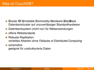 Was ist CouchDB?



   Cluster Of Unreliable Commodity Hardware DataBase
   Datenbankcluster auf unzuverlässiger Standardhardware
   Datenbanksystem (nicht nur) für Webanwendungen
   offene Webstandards
   Robuste Replikation
   verteiltes Arbeiten ohne Fallacies of Distributed Computing
   schemafrei
   geeignet für unstrukturierte Daten




    K. Puschke ()              NoSQL                      Mai 2010   20 / 30
 