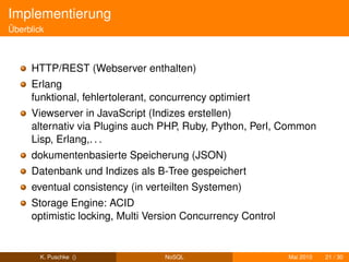 Implementierung
Überblick



     HTTP/REST (Webserver enthalten)
     Erlang
     funktional, fehlertolerant, concurrency optimiert
     Viewserver in JavaScript (Indizes erstellen)
     alternativ via Plugins auch PHP, Ruby, Python, Perl, Common
     Lisp, Erlang,. . .
     dokumentenbasierte Speicherung (JSON)
     Datenbank und Indizes als B-Tree gespeichert
     eventual consistency (in verteilten Systemen)
     Storage Engine: ACID
     optimistic locking, Multi Version Concurrency Control


        K. Puschke ()             NoSQL                      Mai 2010   21 / 30
 