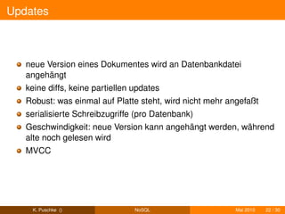 Updates



   neue Version eines Dokumentes wird an Datenbankdatei
   angehängt
   keine diffs, keine partiellen updates
   Robust: was einmal auf Platte steht, wird nicht mehr angefaßt
   serialisierte Schreibzugriffe (pro Datenbank)
   Geschwindigkeit: neue Version kann angehängt werden, während
   alte noch gelesen wird
   MVCC




    K. Puschke ()                NoSQL                    Mai 2010   22 / 30
 