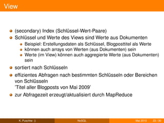 View


   (secondary) Index (Schlüssel-Wert-Paare)
   Schlüssel und Werte des Views sind Werte aus Dokumenten
           Beispiel: Erstellungsdaten als Schlüssel, Blogposttitel als Werte
           können auch arrays von Werten (aus Dokumenten) sein
           Werte (im View) können auch aggregierte Werte (aus Dokumenten)
           sein
   sortiert nach Schlüsseln
   efﬁzientes Abfragen nach bestimmten Schlüsseln oder Bereichen
   von Schlüsseln
   ’Titel aller Blogposts von Mai 2009’
   zur Abfragezeit erzeugt/aktualisiert durch MapReduce




       K. Puschke ()                NoSQL                       Mai 2010   23 / 30
 