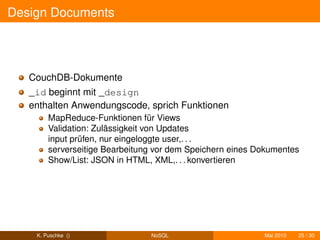 Design Documents




   CouchDB-Dokumente
   _id beginnt mit _design
   enthalten Anwendungscode, sprich Funktionen
        MapReduce-Funktionen für Views
        Validation: Zulässigkeit von Updates
        input prüfen, nur eingeloggte user,. . .
        serverseitige Bearbeitung vor dem Speichern eines Dokumentes
        Show/List: JSON in HTML, XML,. . . konvertieren




    K. Puschke ()               NoSQL                      Mai 2010   25 / 30
 