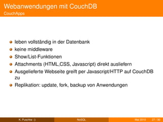 Webanwendungen mit CouchDB
CouchApps




    leben vollständig in der Datenbank
    keine middleware
    Show/List-Funktionen
    Attachments (HTML,CSS, Javascript) direkt ausliefern
    Ausgelieferte Webseite greift per Javascript/HTTP auf CouchDB
    zu
    Replikation: update, fork, backup von Anwendungen




      K. Puschke ()             NoSQL                      Mai 2010   27 / 30
 