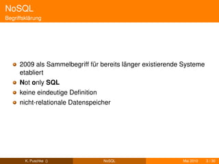 NoSQL
Begriffsklärung




      2009 als Sammelbegriff für bereits länger existierende Systeme
      etabliert
      Not only SQL
      keine eindeutige Deﬁnition
      nicht-relationale Datenspeicher




        K. Puschke ()              NoSQL                    Mai 2010   3 / 30
 