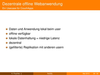 Dezentrale ofﬂine Webanwendung
Ein Usecase für CouchApps




     Daten und Anwendung lokal beim user
     ofﬂine verfügbar
     lokale Datenhaltung = niedrige Latenz
     dezentral
     (geﬁlterte) Replikation mit anderen usern




       K. Puschke ()             NoSQL           Mai 2010   28 / 30
 