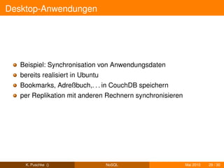 Desktop-Anwendungen




   Beispiel: Synchronisation von Anwendungsdaten
   bereits realisiert in Ubuntu
   Bookmarks, Adreßbuch,. . . in CouchDB speichern
   per Replikation mit anderen Rechnern synchronisieren




    K. Puschke ()                 NoSQL                   Mai 2010   29 / 30
 