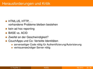 Herausforderungen und Kritik



   HTML/JS, HTTP,. . .
   vorhandene Probleme bleiben bestehen
   kein ad hoc reporting
   BASE vs. ACID
   Zweifel an der Geschwindigkeit?
   CouchApps und Co: Verteilte Identitäten
        serverseitiger Code nötig für Authentiﬁzierung/Autorisierung
        vertrauenswürdiger Server nötig




    K. Puschke ()                 NoSQL                        Mai 2010   30 / 30
 