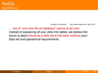 NoSQL
Begriffsklärung




                                       no:sql(eu) conference.   http://www.nosqleu.com, April 2010

      . . . era of “one-size-ﬁts-all database” seems to be over.
      Instead of squeezing all your data into tables, we believe the
      future is about choosing a data store that best matches your
      data set and operational requirements.




        K. Puschke ()              NoSQL                                        Mai 2010      4 / 30
 