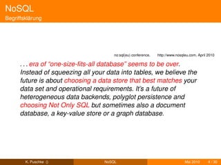 NoSQL
Begriffsklärung




                                       no:sql(eu) conference.   http://www.nosqleu.com, April 2010

      . . . era of “one-size-ﬁts-all database” seems to be over.
      Instead of squeezing all your data into tables, we believe the
      future is about choosing a data store that best matches your
      data set and operational requirements. It’s a future of
      heterogeneous data backends, polyglot persistence and
      choosing Not Only SQL but sometimes also a document
      database, a key-value store or a graph database.




        K. Puschke ()              NoSQL                                        Mai 2010      4 / 30
 