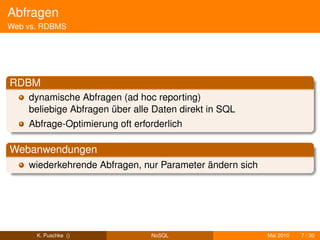 Abfragen
Web vs. RDBMS




RDBM
    dynamische Abfragen (ad hoc reporting)
    beliebige Abfragen über alle Daten direkt in SQL
    Abfrage-Optimierung oft erforderlich

Webanwendungen
    wiederkehrende Abfragen, nur Parameter ändern sich




      K. Puschke ()             NoSQL                    Mai 2010   7 / 30
 