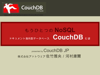 もうひとつの NoSQL ドキュメント 指向 型データベース   CouchDB とは presented by  CouchDB JP 株式会社アットウェア  佐竹雅央／河村康爾   “ Apache CouchDB” and the Project logo are trademarks of the Apache Software Foundation 
