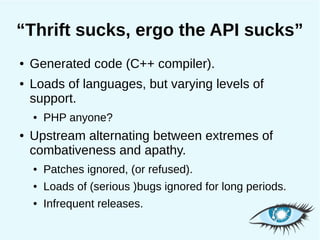 “Thrift sucks, ergo the API sucks”
●   Generated code (C++ compiler).
●   Loads of languages, but varying levels of
    support.
    ●   PHP anyone?
●   Upstream alternating between extremes of
    combativeness and apathy.
    ●   Patches ignored, (or refused).
    ●   Loads of (serious )bugs ignored for long periods.
    ●   Infrequent releases.
 