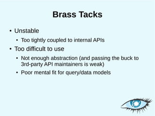 Brass Tacks
●   Unstable
    ●   Too tightly coupled to internal APIs
●   Too difficult to use
    ●   Not enough abstraction (and passing the buck to
        3rd-party API maintainers is weak)
    ●   Poor mental fit for query/data models
 