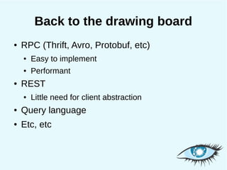 Back to the drawing board
●   RPC (Thrift, Avro, Protobuf, etc)
    ●   Easy to implement
    ●   Performant
●   REST
    ●   Little need for client abstraction
●   Query language
●   Etc, etc
 