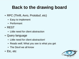 Back to the drawing board
●   RPC (Thrift, Avro, Protobuf, etc)
    ●   Easy to implement
    ●   Performant
●   REST
    ●   Little need for client abstraction
●   Query language
    ●   Little need for client abstraction!
    ●   Reads well; What you see is what you get
    ●   The Devil we all know
●   Etc, etc
 