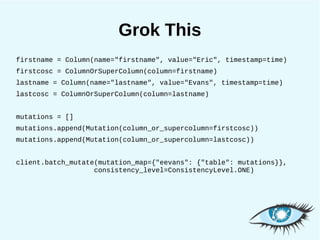 Grok This
firstname = Column(name="firstname", value="Eric", timestamp=time)
firstcosc = ColumnOrSuperColumn(column=firstname)
lastname = Column(name="lastname", value="Evans", timestamp=time)
lastcosc = ColumnOrSuperColumn(column=lastname)


mutations = []
mutations.append(Mutation(column_or_supercolumn=firstcosc))
mutations.append(Mutation(column_or_supercolumn=lastcosc))


client.batch_mutate(mutation_map={"eevans": {"table": mutations}},
                   consistency_level=ConsistencyLevel.ONE)
 