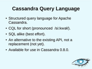 Cassandra Query Language
●   Structured query language for Apache
    Cassandra.
●   CQL for short (pronounced /siːkw əl/).
●   SQL alike (best effort).
●   An alternative to the existing API, not a
    replacement (not yet).
●   Available for use in Cassandra 0.8.0.
 