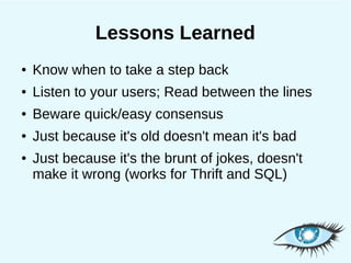 Lessons Learned
●   Know when to take a step back
●   Listen to your users; Read between the lines
●   Beware quick/easy consensus
●   Just because it's old doesn't mean it's bad
●   Just because it's the brunt of jokes, doesn't
    make it wrong (works for Thrift and SQL)
 