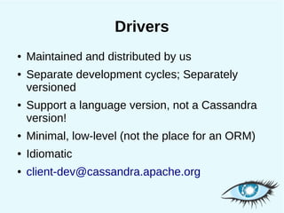 Drivers
●   Maintained and distributed by us
●   Separate development cycles; Separately
    versioned
●   Support a language version, not a Cassandra
    version!
●   Minimal, low-level (not the place for an ORM)
●   Idiomatic
●   client-dev@cassandra.apache.org
 