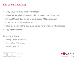 Key Value Databases

 A key-value store is a simple hash table
 Primarily used when all access to the database is via primary key
 Simplest NoSQL data stores to use (from an API perspective)
            PUT, POST, GET, DELETE (matches REST)

 Value is a blob with the data store not caring or knowing what is inside
 Aggregate-Oriented


Suitable Use Cases
•        Storing Session Information
•        User Profiles, Preferences
•        Shopping Cart Data


                        2012 © Trivadis
    18
                        NoSQL Databases for Implementing Data Services – Should I Care?
                        10.10.2012
 