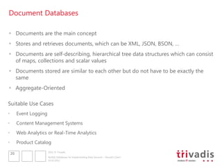 Document Databases

 Documents are the main concept
 Stores and retrieves documents, which can be XML, JSON, BSON, …
 Documents are self-describing, hierarchical tree data structures which can consist
  of maps, collections and scalar values
 Documents stored are similar to each other but do not have to be exactly the
  same
 Aggregate-Oriented

Suitable Use Cases
•        Event Logging
•        Content Management Systems
•        Web Analytics or Real-Time Analytics
•        Product Catalog
                         2012 © Trivadis
    20
                         NoSQL Databases for Implementing Data Services – Should I Care?
                         10.10.2012
 
