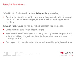 Polyglot Persistence


In 2006, Neal Ford coined the term Polyglot Programming
 Applications should be written in a mix of languages to take advantage
  of the fact that different languages are suitable for tackling different
  problems
Polyglot Persistence defines a a hybrid approach to persistence
 Using multiple data storage technologies
 Selected based on the way data is being used by individual applications
      Why store binary images in relational databases, when there are better
       storage systems?
 Can occur both over the enterprise as well as within a single application



                 2012 © Trivadis
25
                 NoSQL Databases for Implementing Data Services – Should I Care?
                 10.10.2012
 