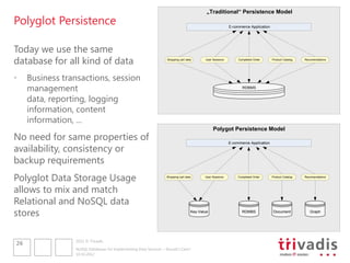 „Traditional“ Persistence Model
Polyglot Persistence                                                                                       E-commerce Application




Today we use the same
database for all kind of data                                      Shopping cart data      User Sessions        Completed Order     Product Catalog   Recomendations




•    Business transactions, session
     management                                                                                                   RDBMS


     data, reporting, logging
     information, content
     information, ...
                                                                                                Polygot Persistence Model
No need for same properties of
availability, consistency or
                                                                                                           E-commerce Application




backup requirements
Polyglot Data Storage Usage                                       Shopping cart data       User Sessions        Completed Order     Product Catalog   Recomendations




allows to mix and match
Relational and NoSQL data
stores                                                                              Key-Value                     RDMBS              Document            Graph




                 2012 © Trivadis
26
                 NoSQL Databases for Implementing Data Services – Should I Care?
                 10.10.2012
 