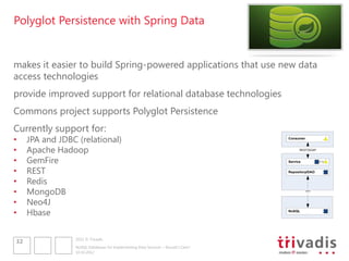 Polyglot Persistence with Spring Data


makes it easier to build Spring-powered applications that use new data
access technologies
provide improved support for relational database technologies
Commons project supports Polyglot Persistence
Currently support for:
•    JPA and JDBC (relational)                                                     Consumer


•    Apache Hadoop                                                                       REST/SOAP



•    GemFire                                                                       Service


•    REST                                                                          Repository/DAO


•    Redis
•    MongoDB                                                                                  ???



•    Neo4J
•    Hbase                                                                         NoSQL




                 2012 © Trivadis
32
                 NoSQL Databases for Implementing Data Services – Should I Care?
                 10.10.2012
 