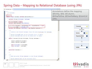 Spring Data – Mapping to Relational Database (using JPA)
                                                                             Annotations define the mapping:
                                                                             @Entity, @Id, @Column,
                                                                             @OneToOne, @OneToMany, @JoinCol
                                                                             umn,


                                                                                                  Consumer


                                                                                                        REST/SOAP



                                                                                                  Service


                                                                                                  Repository/DAO




                                                                                                             ???




                                                                                                  NoSQL




           2012 © Trivadis
33
           NoSQL Databases for Implementing Data Services – Should I Care?
           10.10.2012
 