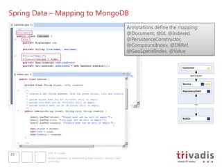 Spring Data – Mapping to MongoDB
                                                                            Annotations define the mapping:
                                                                            @Document, @Id, @Indexed,
                                                                            @PersistenceConstructor,
                                                                            @CompoundIndex, @DBRef,
                                                                            @GeoSpatialIndex, @Value


                                                                                                    Consumer


                                                                                                          REST/SOAP



                                                                                                    Service


                                                                                                    Repository/DAO




                                                                                                               ???




                                                                                                    NoSQL




          2012 © Trivadis
35
          NoSQL Databases for Implementing Data Services – Should I Care?
          10.10.2012
 