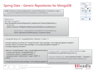 Spring Data – Generic Repositories for MongoDB
                                                                                                    Consumer


                                                                                                          REST/SOAP



                                                                                                    Service


public interface CustomerRepository extends Repository<Customer, Long> {                            Repository/DAO


   Customer findByEmailAddress(EmailAddress emailAddress);
}                                                                                                              ???




@Repository                                                                                         NoSQL


@Profile("mongodb")
class MongoDbCustomerRepository implements CustomerRepository {
   @Override
   public Customer findByEmailAddress(EmailAddress emailAddress) {

            Query query = query(where("emailAddress").is(emailAddress));
            return operations.findOne(query, Customer.class);
     }

<mongo:db-factory id="mongoDbFactory" dbname="e-store" />

<mongo:mapping-converter id="mongoConverter" base-package="com.oreilly.springdata.mongodb">
<mongo:custom-converters base-package="com.oreilly.springdata.mongodb" />
</mongo:mapping-converter>

<bean id="mongoTemplate" class="org.springframework.data.mongodb.core.MongoTemplate">
                                                          Customer guido= repository.findByEmailAddress(new
 <constructor-arg ref="mongoDbFactory" />                 EmailAddress(“guido@hotmail.com"));
 <constructor-arg ref="mongoConverter" />
 <property name="writeConcern" value="SAFE" />            Customer anotherCust= new Customer(“Peter", “Sample");
</bean>                                                   anotherCust.setEmailAddress(guido.getEmailAddress());
<mongo:repositories base-package="com.oreilly.springdata.mongodb" />
                                                           repository.save(anotherCust);
                     2012 © Trivadis
36
                     NoSQL Databases for Implementing Data Services – Should I Care?
                     10.10.2012
 