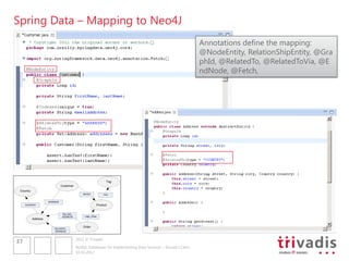 Spring Data – Mapping to Neo4J
                                                                                                            Annotations define the mapping:
                                                                                                            @NodeEntity, RelationShipEntity, @Gra
                                                                                                            phId, @RelatedTo, @RelatedToVia, @E
                                                                                                            ndNode, @Fetch,




                                                                 Tag
                               Customer
 Country
                                              RATED            TAG


                     ADDRESS
     COUNTRY                                               Product


                               BILLING_
                               ADDRESS         LINE_ITEM
           Address

                                              Order
                         DELIVERY_
                         ADDRESS


                                          2012 © Trivadis
37
                                          NoSQL Databases for Implementing Data Services – Should I Care?
                                          10.10.2012
 