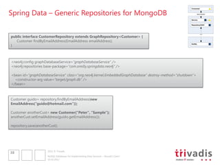 Spring Data – Generic Repositories for MongoDB
                                                                                                      Consumer


                                                                                                            REST/SOAP



                                                                                                      Service


                                                                                                      Repository/DAO




public interface CustomerRepository extends GraphRepository<Customer> {
                                                                                                                 ???




   Customer findByEmailAddress(EmailAddress emailAddress);
}
                                                                                                      NoSQL




<neo4j:config graphDatabaseService="graphDatabaseService" />
<neo4j:repositories base-package="com.oreilly.springdata.neo4j" />

<bean id="graphDatabaseService" class="org.neo4j.kernel.EmbeddedGraphDatabase" destroy-method="shutdown">
  <constructor-arg value="target/graph.db" />
</bean>



Customer guido= repository.findByEmailAddress(new
EmailAddress(“guido@hotmail.com"));

Customer anotherCust= new Customer(“Peter", “Sample");
anotherCust.setEmailAddress(guido.getEmailAddress());

repository.save(anotherCust);




                      2012 © Trivadis
38
                      NoSQL Databases for Implementing Data Services – Should I Care?
                      10.10.2012
 
