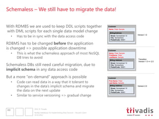 Schemaless – We still have to migrate the data!


With RDMBS we are used to keep DDL scripts together                                   Customer


with DML scripts for each single data model change
                                                                                      Name: Peter Sample
                                                                                      First Name: Peter
                                                                                      Last Name: Sample
                                                                                       BillingAddress
                                                                                       Billing Address

     •   Has to be in sync with the data access code                                    Street: Somestreet 10   Version 1.0
                                                                                        City: Somewhere
                                                                                        Postal Code:55901
                                                                                        PostalCode: 55901

RDBMS has to be changed before the application
is changed => possible application downtime                                           Customer
     •   This is what the schemaless approach of most NoSQL                           Name: Peter Sample
                                                                                      FirstName: Peter
         DB tries to avoid                                                            LastName: Sample
                                                                                                                Transition
                                                                                       Billing Address
                                                                                                                Version 1.0 => 2.0

Schemaless DBs still need careful migration, due to
                                                                                        Street: Somestreet 10
                                                                                        City: Somewhere


implicit schema in any data access code
                                                                                        PostalCode: 55901




But a more “on-demand” approach is possible                                           Customer

     •   Code can read data in a way that it tolerant to                              First Name: Peter
                                                                                      Last Name: Sample

         changes in the data‟s implicit schema and migrate                             Billing Address
                                                                                        Street: Somestreet 10
                                                                                                                Version 2.0

         the data on the next update                                                    City: Somewhere
                                                                                        PostalCode: 55901

     •   Similar to service versioning => gradual change


                    2012 © Trivadis
43
                    NoSQL Databases for Implementing Data Services – Should I Care?
                    10.10.2012
 