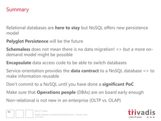 Summary


Relational databases are here to stay but NoSQL offers new persistence
model
Polyglot Persistence will be the future
Schemaless does not mean there is no data migration! => but a more on-
demand model might be possible
Encapsulate data access code to be able to switch databases
Service-orientation provides the data contract to a NoSQL database => to
make information reusable
Don„t commit to a NoSQL until you have done a significant PoC
Make sure that Operations people (DBAs) are on board early enough
Non-relational is not new in an enterprise (OLTP vs. OLAP)

              2012 © Trivadis
46
              NoSQL Databases for Implementing Data Services – Should I Care?
              10.10.2012
 
