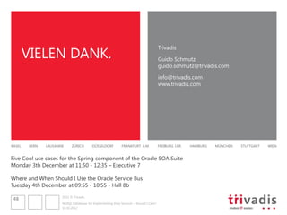 VIELEN DANK.
                                                                                         Trivadis

                                                                                         Guido Schmutz
                                                                                         guido.schmutz@trivadis.com

                                                                                         info@trivadis.com
                                                                                         www.trivadis.com




BASEL    BERN   LAUSANNE     ZÜRICH        DÜSSELDORF         FRANKFURT A.M.             FREIBURG I.BR.   HAMBURG   MÜNCHEN   STUTTGART   WIEN


Five Cool use cases for the Spring component of the Oracle SOA Suite
Monday 3th December at 11:50 - 12:35 – Executive 7

Where and When Should I Use the Oracle Service Bus
Tuesday 4th December at 09:55 - 10:55 - Hall 8b

                       2012 © Trivadis
 48
                       NoSQL Databases for Implementing Data Services – Should I Care?
                       10.10.2012
 