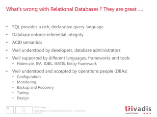 What„s wrong with Relational Databases ? They are great ….


•   SQL provides a rich, declarative query language
•   Database enforce referential integrity
•   ACID semantics
•   Well understood by developers, database administrators
•   Well supported by different languages, frameworks and tools
    • Hibernate, JPA, JDBC, iBATIS, Entity Framework
•   Well understood and accepted by operations people (DBAs)
    •   Configuration
    •   Monitoring
    •   Backup and Recovery
    •   Tuning
    •   Design

                2012 © Trivadis
5
                NoSQL Databases for Implementing Data Services – Should I Care?
                10.10.2012
 