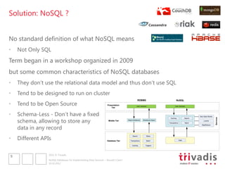 Solution: NoSQL ?


No standard definition of what NoSQL means
•   Not Only SQL
Term began in a workshop organized in 2009
but some common characteristics of NoSQL databases
•   They don„t use the relational data model and thus don„t use SQL
•   Tend to be designed to run on cluster
                                                                                                RDBMS                                NoSQL
•   Tend to be Open Source                                         Presentation
                                                                       Tier
                                                                                               User Interface                       User Interface




•   Schema-Less - Don„t have a fixed                                                                                                                       Key Value Stores


    schema, allowing to store any




                                                                                                                                                                              Services
                                                                                                                              Caching             Search
                                                                    Middle Tier    Object-Relational    Relational-Object                                      Lucene
                                                                                                                            Transactions          Batch


    data in any record
                                                                                                                                                             MapReduce




•   Different APIs
                                                                                         Search             Blobs


                                                                   Database Tier      Transactions          Batch                          Data


                                                                                        Caching            Triggers




                 2012 © Trivadis
9
                 NoSQL Databases for Implementing Data Services – Should I Care?
                 10.10.2012
 