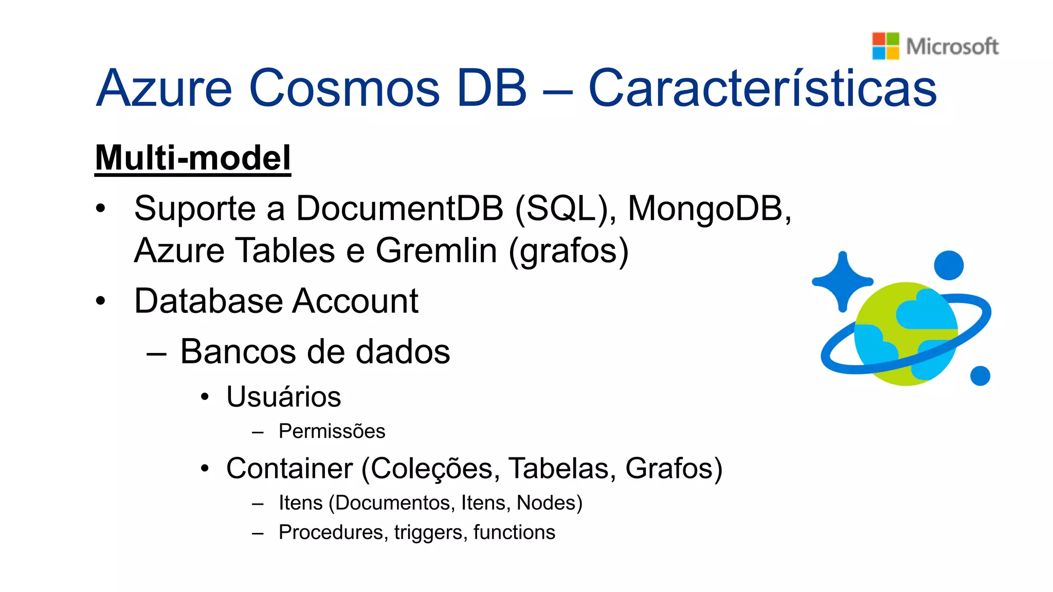 Azure Cosmos DB – Características
Multi-model
• Suporte a DocumentDB (SQL), MongoDB,
Azure Tables e Gremlin (grafos)
• Database Account
– Bancos de dados
• Usuários
– Permissões
• Container (Coleções, Tabelas, Grafos)
– Itens (Documentos, Itens, Nodes)
– Procedures, triggers, functions
 