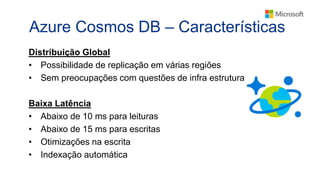 Azure Cosmos DB – Características
Distribuição Global
• Possibilidade de replicação em várias regiões
• Sem preocupações com questões de infra estrutura
Baixa Latência
• Abaixo de 10 ms para leituras
• Abaixo de 15 ms para escritas
• Otimizações na escrita
• Indexação automática
 