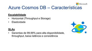 Azure Cosmos DB – Características
Escalabilidade
• Horizontal (Throughput e Storage)
• Elasticidade
SLAs
• Garantias de 99,99% para alta disponibilidade,
throughput, baixa latência e consistência
 