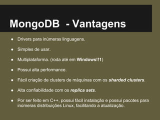 MongoDB - Vantagens
● Drivers para inúmeras linguagens.
● Simples de usar.
● Multiplataforma. (roda até em Windows!!1)
● Possui alta performance.
● Fácil criação de clusters de máquinas com os sharded clusters.
● Alta confiabilidade com os replica sets.
● Por ser feito em C++, possui fácil instalação e possui pacotes para
inúmeras distribuições Linux, facilitando a atualização.
 