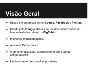 Visão Geral
● Usado em empresas como Google, Facebook e Twitter.
● Criado pelo Google através de um documento sobre seu
banco de dados interno, o BigTable.
● Inúmeras implementações.
● Altíssima Performance.
● Altamente escalável, especialmente entre vários
computadores.
● Limita número de consultas possíveis.
 