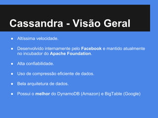 Cassandra - Visão Geral
● Altíssima velocidade.
● Desenvolvido internamente pelo Facebook e mantido atualmente
no incubador do Apache Foundation.
● Alta confiabilidade.
● Uso de compressão eficiente de dados.
● Bela arquitetura de dados.
● Possui o melhor do DynamoDB (Amazon) e BigTable (Google)
 