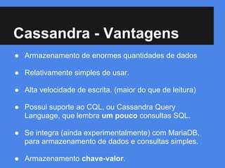 Cassandra - Vantagens
● Armazenamento de enormes quantidades de dados
● Relativamente simples de usar.
● Alta velocidade de escrita. (maior do que de leitura)
● Possui suporte ao CQL, ou Cassandra Query
Language, que lembra um pouco consultas SQL.
● Se integra (ainda experimentalmente) com MariaDB,
para armazenamento de dados e consultas simples.
● Armazenamento chave-valor.
 