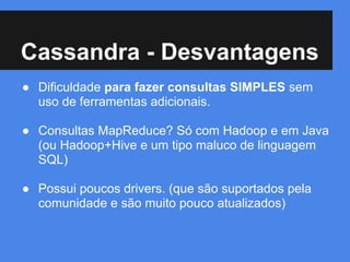 Cassandra - Desvantagens
● Dificuldade para fazer consultas SIMPLES sem
uso de ferramentas adicionais.
● Consultas MapReduce? Só com Hadoop e em Java
(ou Hadoop+Hive e um tipo maluco de linguagem
SQL)
● Possui poucos drivers. (que são suportados pela
comunidade e são muito pouco atualizados)
 
